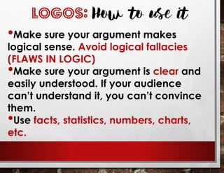 LOGOS: How to use it
•Make sure your argument makes
logical sense. Avoid logical fallacies
(FLAWS IN LOGIC)
•Make sure your argument is clear and
easily understood. If your audience
can’t understand it, you can’t convince
them.
•Use facts, statistics, numbers, charts,
etc.
 
