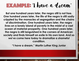 EXAMPLE: “I have a dream”
But one hundred years later, the negro still is not free.
One hundred years later, the life of the negro is still sadly
crippled by the manacles of segregation and the chains
of discrimination. One hundred years later, the negro
lives on a lonely island of poverty in the midst of a vast
ocean of material prosperity. One hundred years later,
the negro is still languished in the corners of American
society and finds himself an exile in his own land. And so
we've come here today to dramatize a shameful
condition.
“I have a dream,” Martin Luther King Junior
 