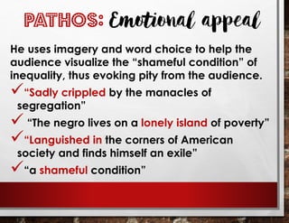 He uses imagery and word choice to help the
audience visualize the “shameful condition” of
inequality, thus evoking pity from the audience.
✓“Sadly crippled by the manacles of
segregation”
✓ “The negro lives on a lonely island of poverty”
✓“Languished in the corners of American
society and finds himself an exile”
✓“a shameful condition”
PATHOS: Emotional appeal
 