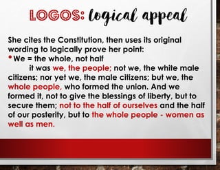She cites the Constitution, then uses its original
wording to logically prove her point:
•We = the whole, not half
it was we, the people; not we, the white male
citizens; nor yet we, the male citizens; but we, the
whole people, who formed the union. And we
formed it, not to give the blessings of liberty, but to
secure them; not to the half of ourselves and the half
of our posterity, but to the whole people - women as
well as men.
LOGOS: Logical appeal
 