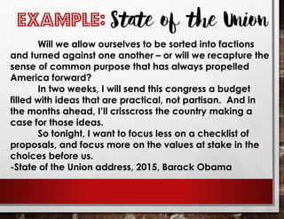 EXAMPLE: State of the Union
Will we allow ourselves to be sorted into factions
and turned against one another – or will we recapture the
sense of common purpose that has always propelled
America forward?
In two weeks, I will send this congress a budget
filled with ideas that are practical, not partisan. And in
the months ahead, I’ll crisscross the country making a
case for those ideas.
So tonight, I want to focus less on a checklist of
proposals, and focus more on the values at stake in the
choices before us.
-State of the Union address, 2015, Barack Obama
 