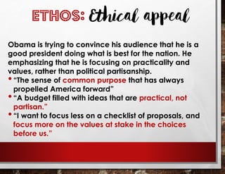 Obama is trying to convince his audience that he is a
good president doing what is best for the nation. He
emphasizing that he is focusing on practicality and
values, rather than political partisanship.
•“The sense of common purpose that has always
propelled America forward”
•“A budget filled with ideas that are practical, not
partisan.”
•“I want to focus less on a checklist of proposals, and
focus more on the values at stake in the choices
before us.”
ETHOS: Ethical appeal
 