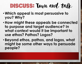 DISCUSS: Turn and talk
• Which appeal is most persuasive to
you? Why?
•How might these appeals be connected
to purpose and target audience? In
what context would it be important to
use ethos? Pathos? Logos?
• Beyond ethos, pathos, and logos, what
might be some other ways to persuade
people?
 