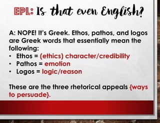 A: NOPE! It’s Greek. Ethos, pathos, and logos
are Greek words that essentially mean the
following:
• Ethos = (ethics) character/credibility
• Pathos = emotion
• Logos = logic/reason
These are the three rhetorical appeals {ways
to persuade}.
EPL: Is that even English?
 