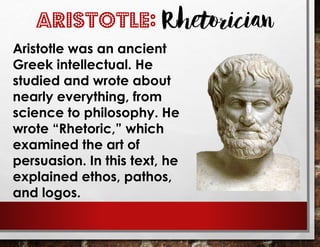 Aristotle was an ancient
Greek intellectual. He
studied and wrote about
nearly everything, from
science to philosophy. He
wrote “Rhetoric,” which
examined the art of
persuasion. In this text, he
explained ethos, pathos,
and logos.
ARISTOTLE: Rhetorician
 