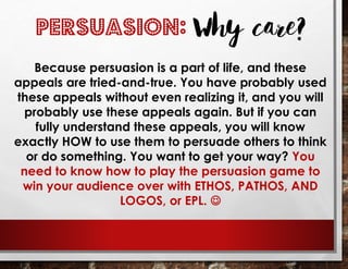 Because persuasion is a part of life, and these
appeals are tried-and-true. You have probably used
these appeals without even realizing it, and you will
probably use these appeals again. But if you can
fully understand these appeals, you will know
exactly HOW to use them to persuade others to think
or do something. You want to get your way? You
need to know how to play the persuasion game to
win your audience over with ETHOS, PATHOS, AND
LOGOS, or EPL. ☺
PERSUASION: Why care?
 