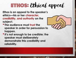 Ethos is an appeal to the speaker’s
ethics—his or her character,
credibility, and authority on the
subject.
•The audience must trust the
speaker in order for persuasion to
happen.
•It’s not enough to be credible; the
speaker must deliberately
demonstrate this credibility and
reliability.
ETHOS: Ethical appeal
 