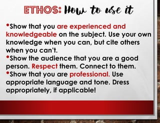 •Show that you are experienced and
knowledgeable on the subject. Use your own
knowledge when you can, but cite others
when you can’t.
•Show the audience that you are a good
person. Respect them. Connect to them.
•Show that you are professional. Use
appropriate language and tone. Dress
appropriately, if applicable!
ETHOS: How to use it
 