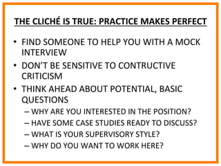 
	
  
	
  
	
  
THE	
  CLICHÉ	
  IS	
  TRUE:	
  PRACTICE	
  MAKES	
  PERFECT	
  
•  FIND	
  SOMEONE	
  TO	
  HELP	
  YOU	
  WITH	
  A	
  MOCK	
  
INTERVIEW	
  
•  DON’T	
  BE	
  SENSITIVE	
  TO	
  CONTRUCTIVE	
  
CRITICISM	
  
•  THINK	
  AHEAD	
  ABOUT	
  POTENTIAL,	
  BASIC	
  
QUESTIONS	
  	
  
– WHY	
  ARE	
  YOU	
  INTERESTED	
  IN	
  THE	
  POSITION?	
  
– HAVE	
  SOME	
  CASE	
  STUDIES	
  READY	
  TO	
  DISCUSS?	
  
– WHAT	
  IS	
  YOUR	
  SUPERVISORY	
  STYLE?	
  
– WHY	
  DO	
  YOU	
  WANT	
  TO	
  WORK	
  HERE?	
  
 