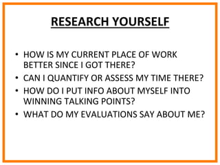  
	
  
	
  
	
  
RESEARCH	
  YOURSELF	
  
•  HOW	
  IS	
  MY	
  CURRENT	
  PLACE	
  OF	
  WORK	
  
BETTER	
  SINCE	
  I	
  GOT	
  THERE?	
  
•  CAN	
  I	
  QUANTIFY	
  OR	
  ASSESS	
  MY	
  TIME	
  THERE?	
  
•  HOW	
  DO	
  I	
  PUT	
  INFO	
  ABOUT	
  MYSELF	
  INTO	
  
WINNING	
  TALKING	
  POINTS?	
  
•  WHAT	
  DO	
  MY	
  EVALUATIONS	
  SAY	
  ABOUT	
  ME?	
  
 