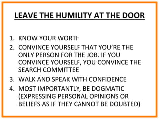  
	
  
	
  
	
  
LEAVE	
  THE	
  HUMILITY	
  AT	
  THE	
  DOOR	
  
1.  KNOW	
  YOUR	
  WORTH	
  
2.  CONVINCE	
  YOURSELF	
  THAT	
  YOU’RE	
  THE	
  
ONLY	
  PERSON	
  FOR	
  THE	
  JOB.	
  IF	
  YOU	
  
CONVINCE	
  YOURSELF,	
  YOU	
  CONVINCE	
  THE	
  
SEARCH	
  COMMITTEE	
  
3.  WALK	
  AND	
  SPEAK	
  WITH	
  CONFIDENCE	
  
4.  MOST	
  IMPORTANTLY,	
  BE	
  DOGMATIC	
  
(EXPRESSING	
  PERSONAL	
  OPINIONS	
  OR	
  
BELIEFS	
  AS	
  IF	
  THEY	
  CANNOT	
  BE	
  DOUBTED)	
  
 