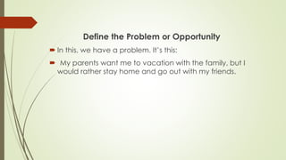 Define the Problem or Opportunity
 In this, we have a problem. It’s this:
 My parents want me to vacation with the family, but I
would rather stay home and go out with my friends.
 