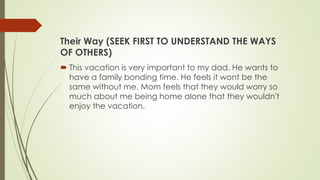 Their Way (SEEK FIRST TO UNDERSTAND THE WAYS
OF OTHERS)
 This vacation is very important to my dad. He wants to
have a family bonding time. He feels it wont be the
same without me. Mom feels that they would worry so
much about me being home alone that they wouldn't
enjoy the vacation.
 