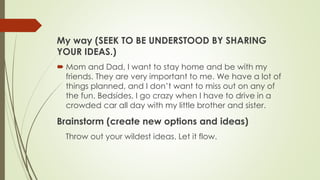 My way (SEEK TO BE UNDERSTOOD BY SHARING
YOUR IDEAS.)
 Mom and Dad, I want to stay home and be with my
friends. They are very important to me. We have a lot of
things planned, and I don’t want to miss out on any of
the fun. Bedsides, I go crazy when I have to drive in a
crowded car all day with my little brother and sister.
Brainstorm (create new options and ideas)
Throw out your wildest ideas. Let it flow.
 
