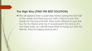 The High Way (FIND THE BEST SOLUTION)
 We all agreed that I could stay home during the first half
of the week and then bus out with a friend to join the
family for the second half. They even offered to pay the
bus for my friend and me if I would paint the fence. It’s
not hard work, so I will still have time to hang out with my
friends. They’re happy and so am I.
 
