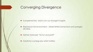 Converging Divergence
 Complementary teams turn out divergent insights.
 Reproduce the environment…Made fertile Connections and synergies
develop.
 Nathan Myhrvold: “for fun and profit”
 Creativity is synergy plus what matters.
 