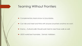 Teaming Without Frontiers
 Complementary teams know no boundaries.
 Can talk and meet and think with anyone anywhere anytime we want.
 Enemy…Cultural walls: Should work hard to raze those walls as well.
 LEGO world best toymaker…Tormod Askildsen.
 