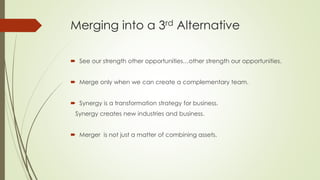 Merging into a 3rd Alternative
 See our strength other opportunities…other strength our opportunities.
 Merge only when we can create a complementary team.
 Synergy is a transformation strategy for business.
Synergy creates new industries and business.
 Merger is not just a matter of combining assets.
 