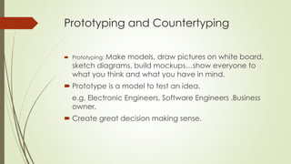 Prototyping and Countertyping
 Prototyping: Make models, draw pictures on white board,
sketch diagrams, build mockups…show everyone to
what you think and what you have in mind.
 Prototype is a model to test an idea.
e.g. Electronic Engineers, Software Engineers ,Business
owner.
 Create great decision making sense.
 