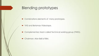 Blending prototypes
 Combinations elements of many prototypes.
 VHS and Betamax Videotape.
 Complementary team called Technical working group (TWIG).
 Chairman: Alan Bell of IBM.
 