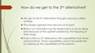 How do we get to the 3rd alternative?
 We get to the 3rd alternative through a process called
synergy.
 The whole is greater than the sum of its parts.
 Birds in a V formation can fly nearly twice as far as alone
bird because of the updraft created by the flapping of
their wings.
 Every child is a 3rd alternative with capabilities that never
existed before. Those capabilities cannot be predicted
by adding up the capabilities of the parents.
 