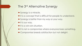 The 3rd Alternative Synergy
 Synergy is a miracle.
 It is a concept that is difficult for people to understand.
 Synergy is better than my way or your way.
 It is our way.
 It is a win-win situation.
 It is not a compromise where everyone loses something.
 Compromise breeds satisfaction but not delight.
 