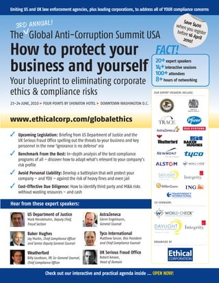 Uniting US and UK law enforcement agencies, plus leading corporations, to address all of YOUR compliance concerns

             L!
    3RD ANNUA
                                                                                                         Sav
                                                                                                     when e $400
                                                                                                           yo
                                                                                                     before u register
TheVGlobal Anti-Corruption Summit USA                                                                       16 Ap
                                                                                                        2010! ril

How to protect your                                                                   FACT!
                                                                                       20+ expert speakers
business and yourself                                                                  14+ interactive sessions
                                                                                       100+ attendees
Your blueprint to eliminating corporate                                                8+ hours of networking
ethics & compliance risks                                                             OUR EXPERT SPEAKERS INCLUDE:


23-24 JUNE,2010 > FOUR POINTS BY SHERATON HOTEL > DOWNTOWN WASHINGTON D.C.



www.ethicalcorp.com/globalethics
   Upcoming Legislation: Briefing from US Department of Justice and the
    UK Serious Fraud Office spelling out the threats to your business and key


    personnel in the new ‘ignorance is no defense’ era
    Benchmark From the Best: In-depth analysis of the best compliance
    programs of all – discover how to adapt what’s relevant to your company’s


    risk profile
    Avoid Personal Liability: Develop a battleplan that will protect your


    company – and YOU – against the risk of heavy fines and even jail
    Cost-Effective Due Diligence: How to identify third party and MA risks
    without wasting resources – and cash

                                                                                      CO-SPONSORS
Hear from these expert speakers:
         US Department of Justice                    AstraZeneca
         Mark Mendelsohn, Deputy Chief,              Glenn Engelmann,
         Fraud Section                               General Counsel

         Baker Hughes                                Tyco International
         Jay Martin, Chief Compliance Officer        Matthew Tanzer, Vice President
                                                     and Chief Compliance Counsel     ORGANISED BY
         and Senior Deputy General Counsel

         Weatherford                                 UK Serious Fraud Office
         Billy Jacobson, VP, Co-General Counsel,     Robert Amaee,
         Chief Compliance Officer                    Head of Domain


                      Check out our interactive and practical agenda inside ... OPEN NOW!
 