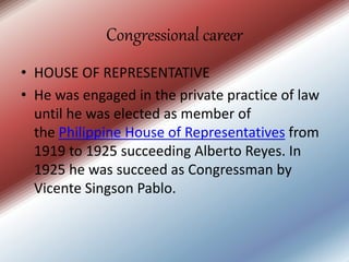Congressional career
• HOUSE OF REPRESENTATIVE
• He was engaged in the private practice of law
until he was elected as member of
the Philippine House of Representatives from
1919 to 1925 succeeding Alberto Reyes. In
1925 he was succeed as Congressman by
Vicente Singson Pablo.
 