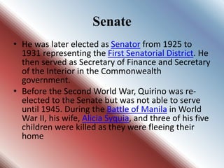 Senate
• He was later elected as Senator from 1925 to
1931 representing the First Senatorial District. He
then served as Secretary of Finance and Secretary
of the Interior in the Commonwealth
government.
• Before the Second World War, Quirino was re-
elected to the Senate but was not able to serve
until 1945. During the Battle of Manila in World
War II, his wife, Alicia Syquia, and three of his five
children were killed as they were fleeing their
home
 