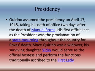 Presidency
• Quirino assumed the presidency on April 17,
1948, taking his oath of office two days after
the death of Manuel Roxas. His first official act
as the President was the proclamation of
a state mourning throughout the country for
Roxas' death. Since Quirino was a widower, his
surviving daughter Vicky would serve as the
official hostess and perform the functions
traditionally ascribed to the First Lady.
 