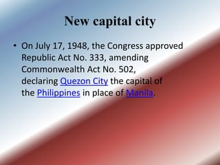 New capital city
• On July 17, 1948, the Congress approved
Republic Act No. 333, amending
Commonwealth Act No. 502,
declaring Quezon City the capital of
the Philippines in place of Manila.
 