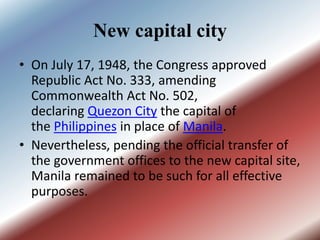 New capital city
• On July 17, 1948, the Congress approved
Republic Act No. 333, amending
Commonwealth Act No. 502,
declaring Quezon City the capital of
the Philippines in place of Manila.
• Nevertheless, pending the official transfer of
the government offices to the new capital site,
Manila remained to be such for all effective
purposes.
 