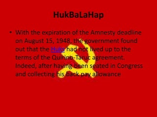 HukBaLaHap
• With the expiration of the Amnesty deadline
on August 15, 1948, the government found
out that the Huks had not lived up to the
terms of the Quirino-Taruc agreement.
Indeed, after having been seated in Congress
and collecting his back pay allowance
 