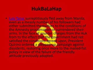 HukBaLaHap
• Luis Taruc surreptitiously fled away from Manila,
even as a measly number of his followers had
either submitted themselves to the conditions of
the Amnesty proclamation or surrendered their
arms. In the face of counter charges from the Huk
from to the effect that the government had not
satisfied the conditions agreed upon, President
Quirino ordered a stepped-up campaign against
dissidents, restoring once more to the mailed-fist
policy in view of the failure of the friendly
attitude previously adopted.
 