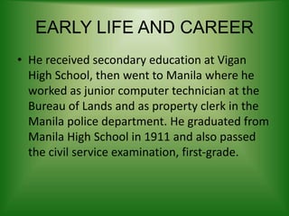 EARLY LIFE AND CAREER
• He received secondary education at Vigan
High School, then went to Manila where he
worked as junior computer technician at the
Bureau of Lands and as property clerk in the
Manila police department. He graduated from
Manila High School in 1911 and also passed
the civil service examination, first-grade.
 