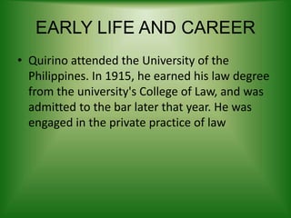 EARLY LIFE AND CAREER
• Quirino attended the University of the
Philippines. In 1915, he earned his law degree
from the university's College of Law, and was
admitted to the bar later that year. He was
engaged in the private practice of law
 