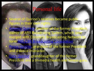 Personal life
• Several of Quirino's relatives became public
figures in their own rights:
• Antonio Quirino, brother of the former President,
owner of Alto Broadcsting System, which later
merged with Chronicle Broadcasting Network to
form ABS-CBN Broadcasting Corporation.
• Poncy Quirino, grandson of the former President
and a dance instructor.
• Cory Quirino, granddaughter of the former
President and a tri-media health and fitness guru.
 