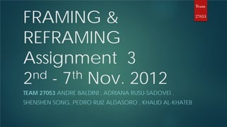 Team


FRAMING &                                               27053




REFRAMING
Assignment 3
2 nd - 7th Nov. 2012
TEAM 27053 ANDRE BALDINI , ADRIANA RUSU-SADOVEI ,
SHENSHEN SONG, PEDRO RUIZ ALDASORO , KHALID AL-KHATEB
 