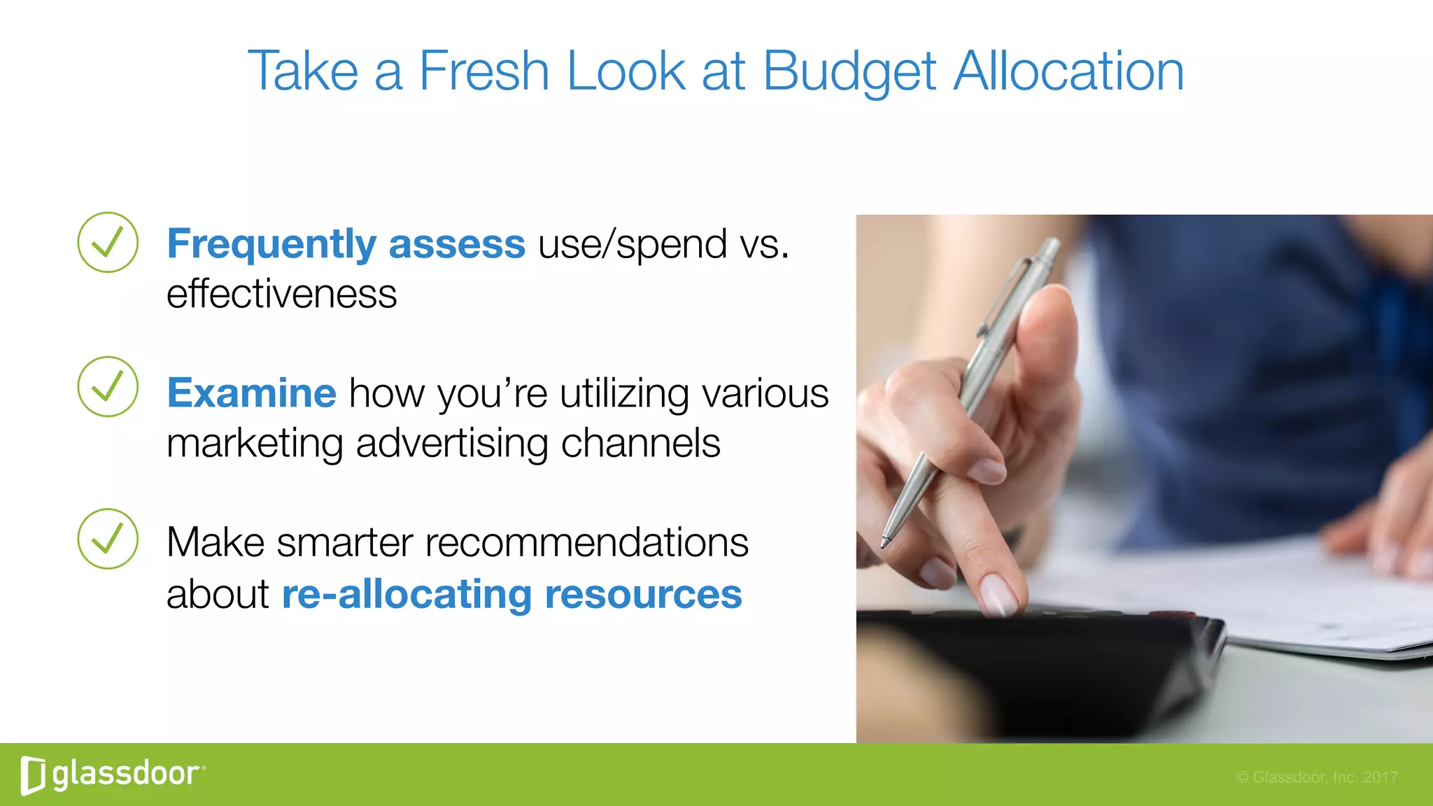 © Glassdoor, Inc. 2017
Take a Fresh Look at Budget Allocation
Frequently assess use/spend vs.
effectiveness 
Examine how you’re utilizing various
marketing advertising channels
Make smarter recommendations
about re-allocating resources 
 