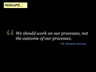 Perhaps…

“

We should work on our processes, not
the outcome of our processes.
---W. Edwards Deming

 
