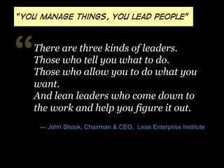 “you manage things, you lead people”

“

There are three kinds of leaders.
Those who tell you what to do.
Those who allow you to do what you
want.
And lean leaders who come down to
the work and help you figure it out.
--- John Shook, Chairman & CEO, Lean Enterprise Institute

 