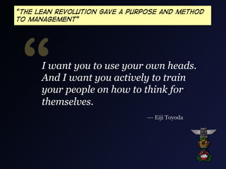 “The Lean revolution gave a purpose and method
to management”

“

I want you to use your own heads.
And I want you actively to train
your people on how to think for
themselves.
--- Eiji Toyoda

 