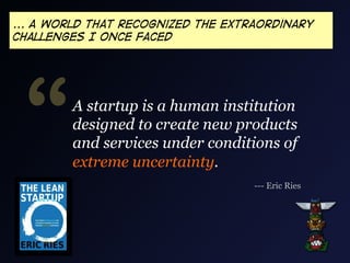 ... A world that recognized the extraordinary
challenges I once faced

“

A startup is a human institution
designed to create new products
and services under conditions of
extreme uncertainty.
--- Eric Ries

 