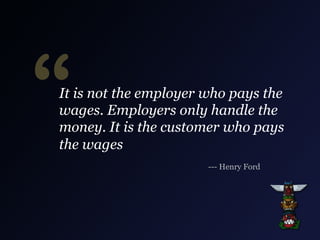 “

It is not the employer who pays the
wages. Employers only handle the
money. It is the customer who pays
the wages
--- Henry Ford

 