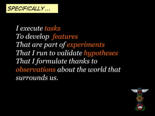 specifically...

I execute tasks
To develop features
That are part of experiments
That I run to validate hypotheses
That I formulate thanks to
observations about the world that
surrounds us.

 