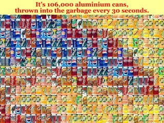 It’s 106,000 aluminium cans, thrown into the garbage every 30 seconds. 