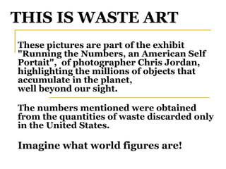THIS IS WASTE ART These pictures are part of the exhibit  "Running the Numbers, an American Self Portait",  of photographer Chris Jordan, highlighting the millions of objects that accumulate in the planet,  well beyond our sight. The numbers mentioned were obtained from the quantities of waste discarded only in the United States. Imagine what world figures are! 