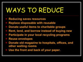 WAYS TO REDUCE Reducing saves resources Replace disposable with reusable Donate useful items to charitable groups  Rent, lend, and borrow instead of buying new Participate in your local recycling programs Reuse envelopes Donate old magazine to hospitals, offices, and other waiting rooms Use the front and back of your paper. 