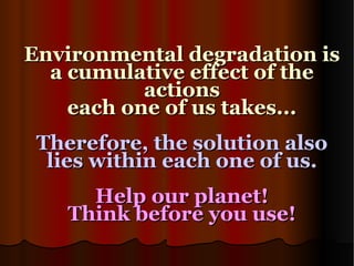 Environmental degradation is a cumulative effect of the actions each one of us takes... Therefore, the solution also lies within each one of us. Help our planet! Think before you use! 