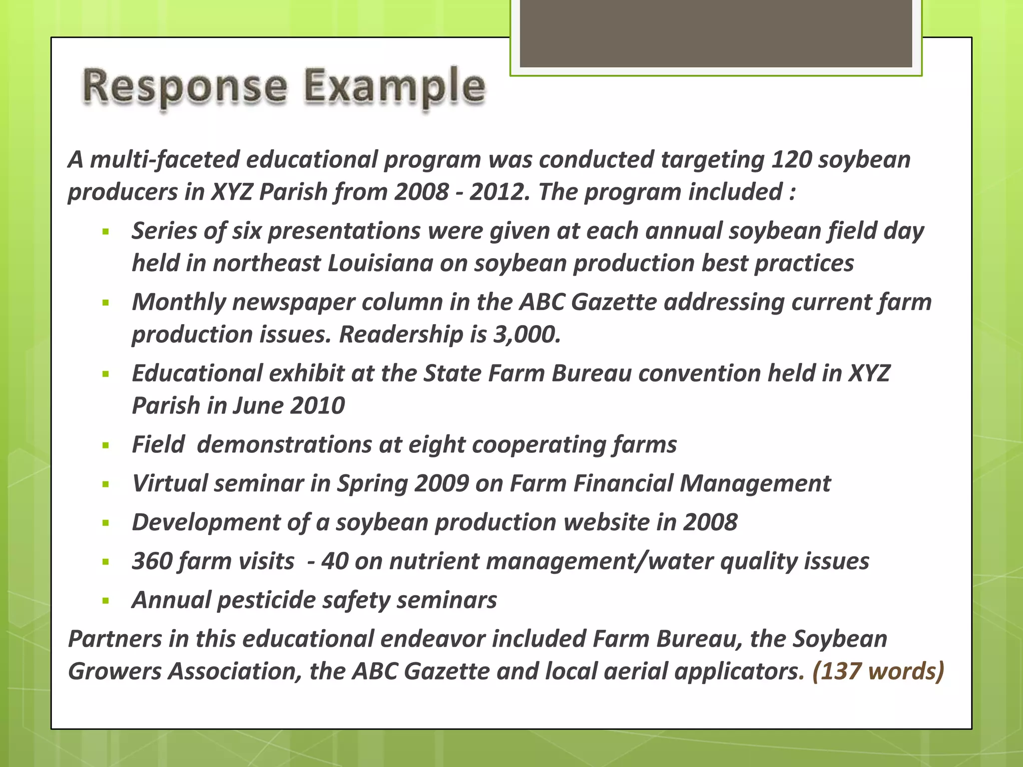 A multi-faceted educational program was conducted targeting 120 soybean
producers in XYZ Parish from 2008 - 2012. The program included :
 Series of six presentations were given at each annual soybean field day
held in northeast Louisiana on soybean production best practices
 Monthly newspaper column in the ABC Gazette addressing current farm
production issues. Readership is 3,000.
 Educational exhibit at the State Farm Bureau convention held in XYZ
Parish in June 2010
 Field demonstrations at eight cooperating farms
 Virtual seminar in Spring 2009 on Farm Financial Management
 Development of a soybean production website in 2008
 360 farm visits - 40 on nutrient management/water quality issues
 Annual pesticide safety seminars
Partners in this educational endeavor included Farm Bureau, the Soybean
Growers Association, the ABC Gazette and local aerial applicators. (137 words)
 